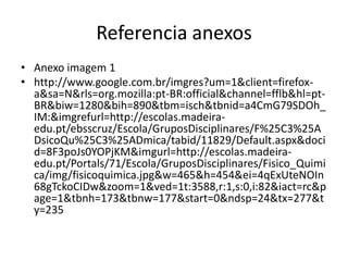 Referencia anexos
• Anexo imagem 1
• http://www.google.com.br/imgres?um=1&client=firefox-
a&sa=N&rls=org.mozilla:pt-BR:official&channel=fflb&hl=pt-
BR&biw=1280&bih=890&tbm=isch&tbnid=a4CmG79SDOh_
IM:&imgrefurl=http://escolas.madeira-
edu.pt/ebsscruz/Escola/GruposDisciplinares/F%25C3%25A
DsicoQu%25C3%25ADmica/tabid/11829/Default.aspx&doci
d=8F3poJs0YOPjKM&imgurl=http://escolas.madeira-
edu.pt/Portals/71/Escola/GruposDisciplinares/Fisico_Quimi
ca/img/fisicoquimica.jpg&w=465&h=454&ei=4qExUteNOIn
68gTckoCIDw&zoom=1&ved=1t:3588,r:1,s:0,i:82&iact=rc&p
age=1&tbnh=173&tbnw=177&start=0&ndsp=24&tx=277&t
y=235
 
