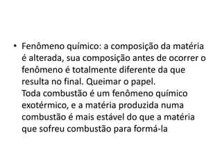 • Fenômeno químico: a composição da matéria
é alterada, sua composição antes de ocorrer o
fenômeno é totalmente diferente da que
resulta no final. Queimar o papel.
Toda combustão é um fenômeno químico
exotérmico, e a matéria produzida numa
combustão é mais estável do que a matéria
que sofreu combustão para formá-la
 