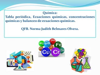 Química:
Tabla periódica, Ecuaciones químicas, concentraciones
químicas y balanceo de ecuaciones químicas.
QFB. Norma Judith Belmares Olvera.
 