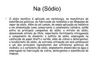 Na (Sódio) O sódio metálico é aplicado em metalurgia, na manufatura de substâncias químicas, na fabricação de remédios e em lâmpadas de vapor de sódio. Além do sal comum, de ampla aplicação na indústria e em alimentação como conservante e condimento culinário, estão entre os principais compostos de sódio: o nitrato de sódio, denominado nitrato do Chile, importante fertilizante nitrogenado e componente da dinamite; o sulfato de sódio, empregado na confecção de papel  Kraft  e cartão, além de vidros e detergentes; o bicabornato de sódio, de extrema utilização em sais estomacais e um dos principais ingredientes dos extintores químicos de incêndio; e o carbonato de sódio, amplamente dissolvidos na água e empregado na fabricação de vidros, detergentes e substâncias de limpeza. 