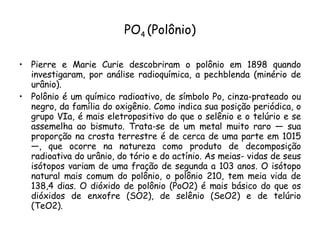 PO 4  (Polônio) Pierre e Marie Curie descobriram o polônio em 1898 quando investigaram, por análise radioquímica, a pechblenda (minério de urânio). Polônio é um químico radioativo, de símbolo Po, cinza-prateado ou negro, da família do oxigênio. Como indica sua posição periódica, o grupo VIa, é mais eletropositivo do que o selênio e o telúrio e se assemelha ao bismuto. Trata-se de um metal muito raro — sua proporção na crosta terrestre é de cerca de uma parte em 1015 —, que ocorre na natureza como produto de decomposição radioativa do urânio, do tório e do actínio. As meias- vidas de seus isótopos variam de uma fração de segunda a 103 anos. O isótopo natural mais comum do polônio, o polônio 210, tem meia vida de 138,4 dias. O dióxido de polônio (PoO2) é mais básico do que os dióxidos de enxofre (SO2), de selênio (SeO2) e de telúrio (TeO2). 