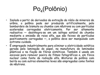 Po 4 (Polônio) Isolado a partir de derivados da extração de rádio de minerais de urânio, o polônio pode ser produzido artificialmente, pelo bombardeio de bismuto ou chumbo com nêutrons ou com partículas aceleradas carregadas eletricamente. Por ser altamente radioativo — desintegra-se em um isótopo estável de chumbo mediante a emissão de raios alfa, que são feixes de partículas positivamente carregadas —, o polônio deve ser manipulado com extremo cuidado. É empregado industrialmente para eliminar a eletricidade estática gerada pela laminação do papel, na manufatura de laminados plásticos e na fiação de fibras sintéticas. Também é usado em escovas para remover poeira de filmes fotográficos e, em física nuclear como fonte de radiação alfa. Misturas de polônio com berilo ou com outros elementos leves são empregadas como fontes de nêutrons.   