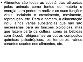 Alimentos são todas as substâncias utilizadas pelos animais como fontes de matéria e energia para poderem realizar as suas funções vitais, incluindo o crescimento, movimento, reprodução, etc. Para o homem, a alimentação inclui ainda várias substâncias que não são necessárias para as funções biológicas, mas que fazem parte da cultura, como as bebidas com álcool, refrigerantes ou outros compostos químicos psicotrópicos, os temperos, vários corantes usados nos alimentos, etc. 