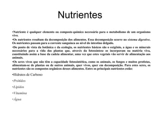 Nutrientes Nutriente é qualquer elemento ou composto   químico necessário para o metabolismo de um organismo vivo. Os nutrientes resultam da decomposição dos alimentos. Essa decomposição ocorre no  sistema digestivo . Os nutrientes passam para a corrente sanguínea ao nível do intestino delgado. Do ponto de vista da botânica e da ecologia, os nutrientes básicos são o oxigênio, a água e os minerais necessários para a vida das plantas que, através da fotossíntese os incorporam na matéria viva, constituindo assim a base da cadeia alimentar, uma vez que estes vegetais vão servir de alimentação aos animais. Os seres vivos que não têm a capacidade fotossintética, como os animais, os fungos e muitos protistas, alimentam-se de plantas ou de outros animais, quer vivos, quer em decomposição. Para estes seres, os nutrientes são os compostos orgânicos desses alimentos. Entre os principais nutrientes estão: Hidratos de Carbono Prótidos Lípidos   Vitamina Água 