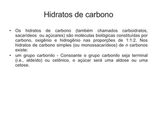 Hidratos de carbono Os hidratos de carbono (também chamados carboidratos, sacarídeos  ou açúcares) são moléculas biológicas constituídas por carbono, oxigênio e hidrogênio nas proporções de 1:1:2. Nos hidratos de carbono simples (ou monossacarídeos) de  n  carbonos existe:  um grupo carbonilo - Consoante o grupo carbonilo seja terminal (i.e., aldeído) ou cetônico, o açúcar será uma aldose ou uma cetose.   