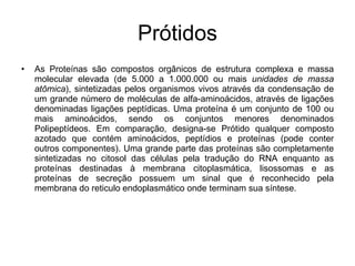 Prótidos As Proteínas são compostos orgânicos de estrutura complexa e massa molecular elevada (de 5.000 a 1.000.000 ou mais  unidades de massa   atômica ), sintetizadas pelos organismos vivos através da condensação de um grande número de moléculas de alfa-aminoácidos, através de ligações denominadas ligações peptídicas. Uma proteína é um conjunto de 100 ou mais aminoácidos, sendo os conjuntos menores denominados Polipeptídeos. Em comparação, designa-se Prótido qualquer composto azotado que contém aminoácidos, peptídios e proteínas (pode conter outros componentes). Uma grande parte das proteínas são completamente sintetizadas no citosol das células pela tradução do RNA enquanto as proteínas destinadas à membrana citoplasmática, lisossomas e as proteínas de secreção possuem um sinal que é reconhecido pela membrana do reticulo endoplasmático onde terminam sua síntese. 