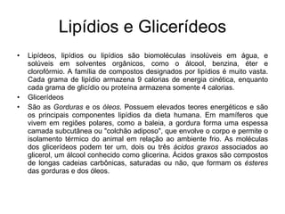 Lipídios e Glicerídeos Lipídeos, lipídios ou lipídios são biomoléculas insolúveis em água, e solúveis em solventes orgânicos, como o álcool, benzina, éter e clorofórmio. A família de compostos designados por lipídios é muito vasta. Cada grama de lipídio armazena 9 calorias de energia cinética, enquanto cada grama de glicídio ou proteína armazena somente 4 calorias. Glicerídeos São as  Gorduras  e os  óleos . Possuem elevados teores energéticos e são os principais componentes lipídios da dieta humana. Em mamíferos que vivem em regiões polares, como a baleia, a gordura forma uma espessa camada subcutânea ou "colchão adiposo", que envolve o corpo e permite o isolamento térmico do animal em relação ao ambiente frio. As moléculas dos glicerídeos podem ter um, dois ou três  ácidos graxos  associados ao glicerol, um álcool conhecido como glicerina. Ácidos graxos são compostos de longas cadeias carbônicas, saturadas ou não, que formam os  ésteres  das gorduras e dos óleos. 