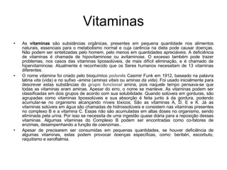 Vitaminas As  vitaminas  são substâncias orgânicas, presentes em pequena quantidade nos alimentos naturais, essenciais para o metabolismo normal e cuja carência na dieta pode causar doenças. Não podem ser sintetizadas pelo homem, pelo menos em quantidades apreciáveis. A deficiência de vitaminas é chamada de hipovitaminose ou avitaminose. O excesso também pode trazer problemas, nos casos das vitaminas lipossolúveis, de mais difícil eliminação, e é chamado de hipervitaminose. Atualmente é reconhecido que os Seres humanos necessitam de 13 vitaminas diferentes. O nome  vitamina  foi criado pelo bioquímico  polonês  Casimir Funk em 1912, baseado na palavra latina  vita  (vida) e no sufixo  -amina  ( aminas vitais  ou  aminas da vida ). Foi usado inicialmente para descrever estas substâncias do  grupo funcional  amina, pois naquele tempo pensava-se que todas as vitaminas eram aminas. Apesar do erro, o nome se manteve. As vitaminas podem ser classificadas em dois grupos de acordo com sua solubilidade. Quando solúveis em gorduras, são agrupadas como vitaminas lipossolúveis e sua absorção é feita junto à da gordura, podendo acumular-se no organismo alcançando níveis tóxicos. São as vitaminas A, D, E e K. Já as vitaminas solúveis em água são chamadas de hidrossolúveis e consistem nas vitaminas presentes no complexo B e a vitamina C. Essas não são acumuladas em altas doses no organismo, sendo eliminada pela urina. Por isso se necessita de uma ingestão quase diária para a reposição dessas vitaminas. Algumas vitaminas do Complexo B podem ser encontradas como co-fatores de enzimas, desempenhando a função de coenzimas.. Apesar de precisarem ser consumidas em pequenas quantidades, se houver deficiência de algumas vitaminas, estas podem provocar doenças específicas, como: beribéri, escorbuto, raquitismo e xeroftalmia. 