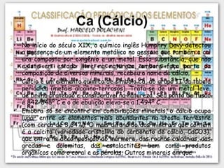 Ca (Cálcio) No início do século XIX, o químico inglês Humphry Davy detectou a presença de um elemento metálico no gesso e que também a cal era composta por oxigênio e um metal. Essa substância, que não existe em estado livre na natureza, embora faça parte da composição de diversos minerais, recebeu o nome de cálcio. Cálcio é um elemento químico de símbolo Ca, do grupo II da tabela periódica (metais alcalino-terrosos). Trata-se de um metal leve, de brilho prateado e considerável na natureza. Seu ponto de fusão é 842-848º C e o de ebulição eleva-se a 1.494º C. Embora só se encontre em combinações minerais, o cálcio ocupa lugar entre os elementos mais abundantes na crosta terrestre (com cerca de 3,64%). O mais difundido dos minerais que contêm é a calcita (variedade cristalina do carbonato de cálcio, CaCO3), que entra na decomposição do mármore, das rochas calcárias, das gredas e dolomitas, das estalactites, bem como produtos orgânicos como o coral e as pérolas. Outros minerais em que 