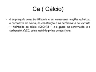 Ca ( Cálcio) é empregada como fertilizante e em numerosas reações químicas; o carbonato de cálcio, na construção e na cerâmica; a cal extinta — hidróxido de cálcio, (CaOH)2 — e o gesso, na construção; e o carboneto, Ca2C, como matéria-prima do acetileno. 
