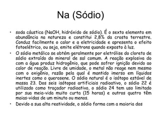 Na (Sódio) soda cáustica (NaOH, hidróxido de sódio). É o sexto elemento em abundância na natureza e constitui 2,8% da crosta terrestre. Conduz facilmente o calor e a eletricidade e apresenta o efeito fotoelétrico, ou seja, emite elétrons quando exposto à luz.  O sódio metálico se obtém geralmente por eletrólise do cloreto de sódio extraído do mineral de sal comum. A reação explosiva do com a água produz hidrogênio, que pode sofrer ignição devido ao calor de reação. Livre de umidade, o metal não reage nem mesmo com o oxigênio, razão pela qual é mantido imerso em líquidos inertes como o querosene. O sódio natural é o isótopo estável de massa 23. Dos seis isótopos artificiais radioativo, o sódio 22 é utilizado como traçador radioativo, o sódio 24 tem uso limitado por sua meia-vida muito curta (15 horas) e outros quatro têm maias-vidas de um minuto ou menos. Devido a sua alta reatividade, o sódio forma com a maioria dos 