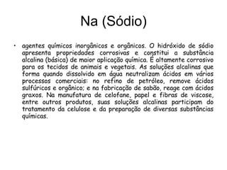 Na (Sódio) agentes químicos inorgânicos e orgânicos. O hidróxido de sódio apresenta propriedades corrosivas e constitui a substância alcalina (básica) de maior aplicação química. É altamente corrosivo para os tecidos de animais e vegetais. As soluções alcalinas que forma quando dissolvido em água neutralizam ácidos em vários processos comerciais: no refino de petróleo, remove ácidos sulfúricos e orgânico; e na fabricação de sabão, reage com ácidos graxos. Na manufatura de celofane, papel e fibras de viscose, entre outros produtos, suas soluções alcalinas participam do tratamento da celulose e da preparação de diversas substâncias químicas. 