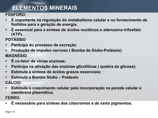 ELEMENTOS MINERAIS FÓSFORO: É importante na regulação do metabolismo celular e no fornecimento de fosfatos para a geração de energia. É essencial para a síntese de ácidos nucléicos e adenosina trifosfato (ATP).  POTÁSSIO Participa do processo de excreção Produção de impulso nervoso ( Bomba de Sódio-Potássio) MAGNÉSIO É co-fator de várias enzimas;  Participa na ativação das enzimas glicolíticas ( quebra da glicose);  Estimula a síntese de ácidos graxos essenciais; Estimula a Bomba Sódio – Potássio CÁLCIO: Estimula o crescimento celular pela incorporação na parede celular e membrana plasmática. FERRO: É necessário para síntese dos citocromos e de certo pigmentos. 