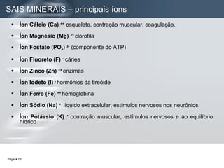 Íon Cálcio (Ca)  ++  esqueleto, contração muscular, coagulação. Íon Magnésio   (Mg)  2+  clorofila Íon Fosfato (PO 4 )  3-  (componente do ATP) Íon Fluoreto (F)  -  cáries Íon Zinco (Zn)  ++  enzimas Íon Iodeto (I)  -  hormônios da tireóide Íon Ferro (Fe)  ++  hemoglobina  Íon Sódio (Na)  +  líquido extracelular, estímulos nervosos nos neurônios Íon Potássio (K)  +  contração muscular, estímulos nervosos e ao equilíbrio hídrico SAIS MINERAIS – principais íons  