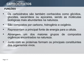 CARBOIDRATOS Os carboidratos são também conhecidos como glicídios, glúcides, sacarídeos ou açúcares, sendo as moléculas biológicas mais abundantes na natureza. São compostos por carbono, hidrogênio e oxigênio. Representam a principal fonte de energia para a célula. Abrangem um dos maiores grupos de compostos orgânicos encontrados na natureza. Junto com as proteínas formam os principais constituintes dos organismos vivos. FUNÇÕES 