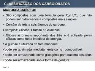 CLASSIFICAÇÃO DOS CARBOIDRATOS MONOSSACARÍDEOS São compostos com uma fórmula geral C n (H 2 O), que não podem ser hidrolisados a compostos mais simples. Contêm de três a seis átomos de carbono. Exemplos: Glicose, Frutose e Galactose Glicose é o mais importante dos três e é utilizada pelas células como fonte imediata de energia. A glicose é utilizada de três maneiras: pode ser queimada imediatamente como  combustível. pode ser armazenada como glicogênio para queima posterior. pode ser armazenada sob a forma de gordura.  