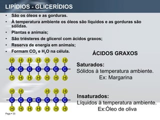 LIPÍDIOS - GLICERÍDIOS São os óleos e as gorduras. À temperatura ambiente os óleos são líquidos e as gorduras são sólidas. Plantas e animais; São triésteres de glicerol com ácidos graxos; Reserva de energia em animais; Formam CO 2  e H 2 O na célula. ÁCIDOS GRAXOS Saturados: Sólidos à temperatura ambiente. Ex: Margarina Insaturados: Líquidos à temperatura ambiente. Ex:Óleo de oliva 