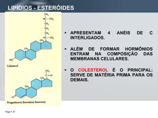 LIPÍDIOS - ESTERÓIDES APRESENTAM 4 ANÉIS DE C INTERLIGADOS. ALÉM DE FORMAR HORMÔNIOS ENTRAM NA COMPOSIÇÃO DAS MEMBRANAS CELULARES. O  COLESTEROL  É O PRINCIPAL: SERVE DE MATÉRIA PRIMA PARA OS DEMAIS. 