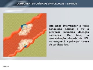 Isto pode interromper o fluxo sanguíneo normal e vir a provocar inúmeras doenças cardíacas. De fato, a concentração elevada de LDL no sangue é a principal causa de cardiopatias. COMPONENTES QUÍMICOS DAS CÉLULAS – LIPÍDIOS 