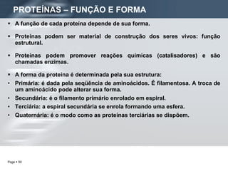 A função de cada proteína depende de sua forma.  Proteínas podem ser material de construção dos seres vivos: função estrutural. Proteínas podem promover reações químicas (catalisadores) e são chamadas enzimas. A forma da proteína é determinada pela sua estrutura: Primária: é dada pela seqüência de aminoácidos. É filamentosa. A troca de um aminoácido pode alterar sua forma. Secundária: é o filamento primário enrolado em espiral. Terciária: a espiral secundária se enrola formando uma esfera. Quaternária: é o modo como as proteínas terciárias se dispõem. PROTEÍNAS – FUNÇÃO E FORMA   