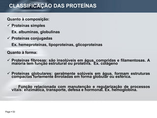 CLASSIFICAÇÃO DAS PROTEÍNAS Quanto à composição: Proteínas simples Ex. albuminas, globulinas Proteínas conjugadas Ex. hemeproteínas, lipoproteínas, glicoproteínas Quanto à forma: Proteínas fibrosas: são insolúveis em água, compridas e filamentosas. A maioria tem função estrutural ou protetiva.  Ex. colágeno Proteínas globulares: geralmente solúveis em água, formam estruturas compactas fortemente enroladas em forma globular ou esférica.  Função relacionada com manutenção e regularização de processos vitais: enzimática, transporte, defesa e hormonal. Ex. hemoglobina. 