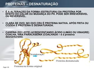 É A ALTERAÇÃO DA FORMA (ESTRUTURA) DA PROTEÍNA POR EFEITO DO CALOR OU MUDANÇA DO PH. PODE SER IRREVERSÍVEL OU REVERSÍVEL. CLARA DE OVO: NO OVO CRU É PROTEINA NATIVA. APÓS FRITA OU COZIDA É PROTEÍNA É DESNATURADA. CASEÍNA (DO LEITE) ACRESCENTANDO ÁCIDO (LIMÃO OU VINAGRE) COALHA, VIRA PARACASEÍNA (COALHADA – é a proteína desnanturada). PROTEÍNAS – DESNATURAÇÃO 