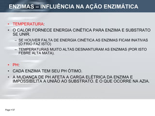 TEMPERATURA :  O CALOR FORNECE ENERGIA CINÉTICA PARA ENZIMA E SUBSTRATO SE UNIR. SE HOUVER FALTA DE ENERGIA CINÉTICA AS ENZIMAS FICAM INATIVAS (O FRIO FAZ ISTO) TEMPERATURAS MUITO ALTAS DESNANTURAM AS ENZIMAS (POR ISTO FEBRE ALTA MATA). PH :  CADA ENZIMA TEM SEU PH ÓTIMO.  A MUDANÇA DE PH AFETA A CARGA ELÉTRICA DA ENZIMA E IMPOSSIBILITA A UNIÃO AO SUBSTRATO. É O QUE OCORRE NA AZIA. ENZIMAS – INFLUÊNCIA NA AÇÃO ENZIMÁTICA 