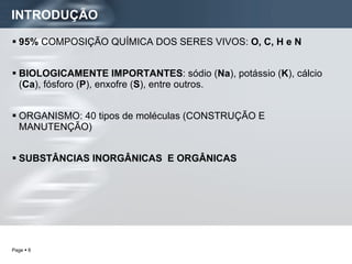 INTRODUÇÃO 95%  COMPOSIÇÃO QUÍMICA DOS SERES VIVOS:  O, C, H e N  BIOLOGICAMENTE IMPORTANTES : sódio ( Na ), potássio ( K ), cálcio ( Ca ), fósforo ( P ), enxofre ( S ), entre outros.  ORGANISMO: 40 tipos de moléculas (CONSTRUÇÃO E MANUTENÇÃO) SUBSTÂNCIAS INORGÂNICAS  E ORGÂNICAS 