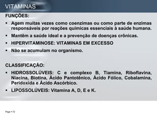 FUNÇÕES: Agem muitas vezes como coenzimas ou como parte de enzimas responsáveis por reações químicas essenciais à saúde humana. Mantêm a saúde ideal e a prevenção de doenças crônicas. HIPERVITAMINOSE: VITAMINAS EM EXCESSO Não se acumulam no organismo. CLASSIFICAÇÃO: HIDROSSOLÚVEIS: C e complexo B, Tiamina, Riboflavina, Niacina, Biotina, Ácido Pantotênico, Ácido Fólico, Cobalamina, Peridoxida e Ácido Ascórbico. LIPOSSOLÚVEIS: Vitamina A, D, E e K.  VITAMINAS 