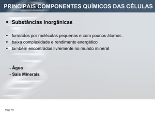 PRINCIPAIS COMPONENTES QUÍMICOS DAS CÉLULAS Substâncias Inorgânicas   formados por moléculas pequenas e com poucos átomos. baixa complexidade e rendimento energético  também encontrados livremente no mundo mineral -  Água -  Sais Minerais 