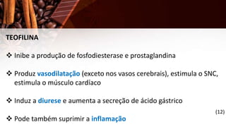 TEOFILINA
 Inibe a produção de fosfodiesterase e prostaglandina
 Produz vasodilatação (exceto nos vasos cerebrais), estimula o SNC,
estimula o músculo cardíaco
 Induz a diurese e aumenta a secreção de ácido gástrico
 Pode também suprimir a inflamação
(12)
 