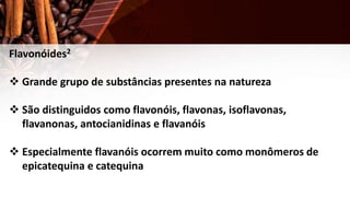 Flavonóides2
 Grande grupo de substâncias presentes na natureza
 São distinguidos como flavonóis, flavonas, isoflavonas,
flavanonas, antocianidinas e flavanóis
 Especialmente flavanóis ocorrem muito como monômeros de
epicatequina e catequina
 