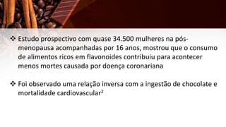  Estudo prospectivo com quase 34.500 mulheres na pós-
menopausa acompanhadas por 16 anos, mostrou que o consumo
de alimentos ricos em flavonoides contribuiu para acontecer
menos mortes causada por doença coronariana
 Foi observado uma relação inversa com a ingestão de chocolate e
mortalidade cardiovascular2
 
