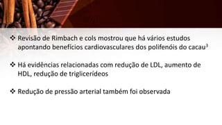  Revisão de Rimbach e cols mostrou que há vários estudos
apontando benefícios cardiovasculares dos polifenóis do cacau3
 Há evidências relacionadas com redução de LDL, aumento de
HDL, redução de triglicerídeos
 Redução de pressão arterial também foi observada
 