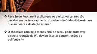  Revisão de Pucciarelli explica que os efeitos vasculares são
devidos em parte ao aumento dos níveis da óxido nítrico-sintase
que aumenta a dilatação arterial4
 O chocolate com pelo menos 70% de cacau pode promover
discreta redução da PA, devido às altas concentrações de
polifenóis.5,7
 