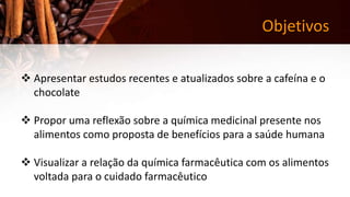 Objetivos
 Apresentar estudos recentes e atualizados sobre a cafeína e o
chocolate
 Propor uma reflexão sobre a química medicinal presente nos
alimentos como proposta de benefícios para a saúde humana
 Visualizar a relação da química farmacêutica com os alimentos
voltada para o cuidado farmacêutico
 
