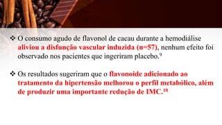  O consumo agudo de flavonol de cacau durante a hemodiálise
aliviou a disfunção vascular induzida (n=57), nenhum efeito foi
observado nos pacientes que ingeriram placebo.9
 Os resultados sugeriram que o flavonoide adicionado ao
tratamento da hipertensão melhorou o perfil metabólico, além
de produzir uma importante redução de IMC.10
 