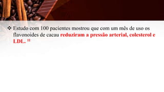  Estudo com 100 pacientes mostrou que com um mês de uso os
flavonoides de cacau reduziram a pressão arterial, colesterol e
LDL. 11
 