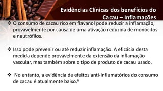  O consumo de cacau rico em flavanol pode reduzir a inflamação,
provavelmente por causa de uma ativação reduzida de monócitos
e neutrófilos.
 Isso pode prevenir ou até reduzir inflamação. A eficácia desta
medida depende provavelmente da extensão da inflamação
vascular, mas também sobre o tipo de produto de cacau usado.
 No entanto, a evidência de efeitos anti-inflamatórios do consumo
de cacau é atualmente baixo.6
Evidências Clínicas dos benefícios do
Cacau – Inflamações
 