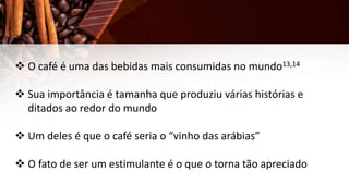  O café é uma das bebidas mais consumidas no mundo13,14
 Sua importância é tamanha que produziu várias histórias e
ditados ao redor do mundo
 Um deles é que o café seria o “vinho das arábias”
 O fato de ser um estimulante é o que o torna tão apreciado
 