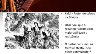 • Kaldi - Pastor de cabras
na Etiópia
• Observou que o
rebanho ficavam com
maior agilidade e
resistência
• O pastor consumiu os
frutos e atestou seu
efeito estimulante14
 