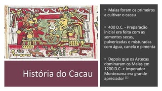 História do Cacau
• Maias foram os primeiros
a cultivar o cacau
• 400 D.C. - Preparação
inicial era feita com as
sementes secas,
pulverizadas e misturadas
com água, canela e pimenta
• Depois que os Astecas
dominaram os Maias em
1200 D.C. > Imperador
Montezuma era grande
apreciador (1)
 