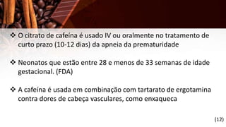  O citrato de cafeína é usado IV ou oralmente no tratamento de
curto prazo (10-12 dias) da apneia da prematuridade
 Neonatos que estão entre 28 e menos de 33 semanas de idade
gestacional. (FDA)
 A cafeína é usada em combinação com tartarato de ergotamina
contra dores de cabeça vasculares, como enxaqueca
(12)
 