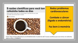 Reduz problemas
cardiovasculares
Combate o câncer
(fígado e endométrio)
Faz bem à memória
Fonte: https://www.huffpostbrasil.com/2018/04/14/dia-mundial-do-cafe-5-razoes-cientificas-para-voce-tomar-um-cafezinho-
todos-os-dias_a_23408614/
 