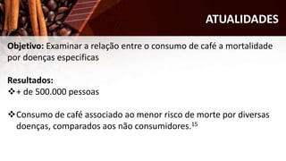ATUALIDADES
Objetivo: Examinar a relação entre o consumo de café a mortalidade
por doenças especificas
Resultados:
+ de 500.000 pessoas
Consumo de café associado ao menor risco de morte por diversas
doenças, comparados aos não consumidores.15
 