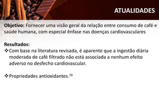 ATUALIDADES
Objetivo: Fornecer uma visão geral da relação entre consumo de café e
saúde humana, com especial ênfase nas doenças cardiovasculares
Resultados:
Com base na literatura revisada, é aparente que a ingestão diária
moderada de café filtrado não está associada a nenhum efeito
adverso no desfecho cardiovascular.
Propriedades antioxidantes.16
 