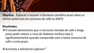 Objetivo: Explorar e resumir a literatura científica atual sobre os
efeitos potenciais do consumo de café no DMT2
Resultados:
O estudo demonstrou que o consumo elevado de café a longo
prazo pode reduzir o risco de diabetes mellitus tipo 2,
significativamente quando comparado com o baixo consumo de
café a curto prazo.
Aumenta a tolerância à glicose17
 