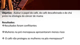 Objetivo: Avaliar o papel do café, do café descafeinado e do chá
preto na etiologia do câncer de mama
Resultados:
Resultados foram conflitantes
Muheres na pré-menopausa apresentaram menos risco
 O café não protegeu as mulheres na pós-menopausa18
 