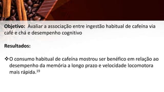 Objetivo: Avaliar a associação entre ingestão habitual de cafeína via
café e chá e desempenho cognitivo
Resultados:
O consumo habitual de cafeína mostrou ser benéfico em relação ao
desempenho da memória a longo prazo e velocidade locomotora
mais rápida.19
 