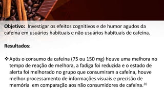 Objetivo: Investigar os efeitos cognitivos e de humor agudos da
cafeína em usuários habituais e não usuários habituais de cafeína.
Resultados:
Após o consumo da cafeína (75 ou 150 mg) houve uma melhora no
tempo de reação de melhora, a fadiga foi reduzida e o estado de
alerta foi melhorado no grupo que consumiram a cafeína, houve
melhor processamento de informações visuais e precisão de
memória em comparação aos não consumidores de cafeína.20
 